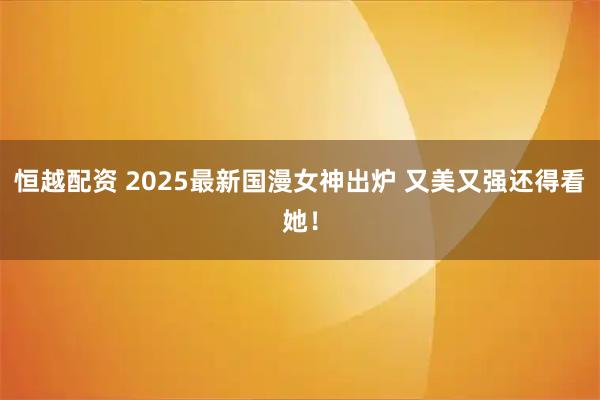 恒越配资 2025最新国漫女神出炉 又美又强还得看她！