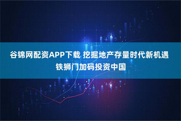 谷锦网配资APP下载 挖掘地产存量时代新机遇 铁狮门加码投资中国