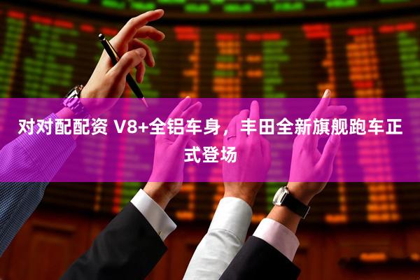 对对配配资 V8+全铝车身，丰田全新旗舰跑车正式登场
