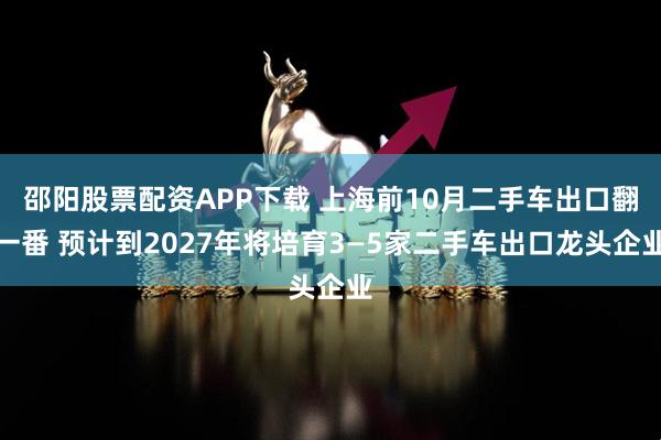 邵阳股票配资APP下载 上海前10月二手车出口翻一番 预计到2027年将培育3—5家二手车出口龙头企业