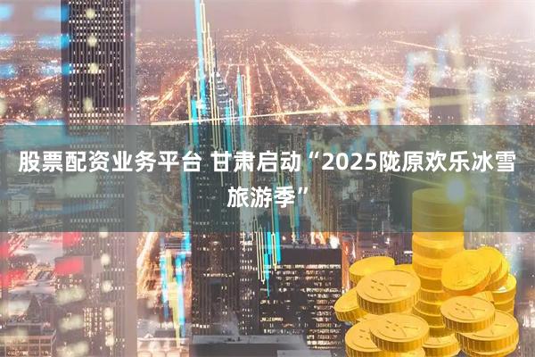 股票配资业务平台 甘肃启动“2025陇原欢乐冰雪旅游季”