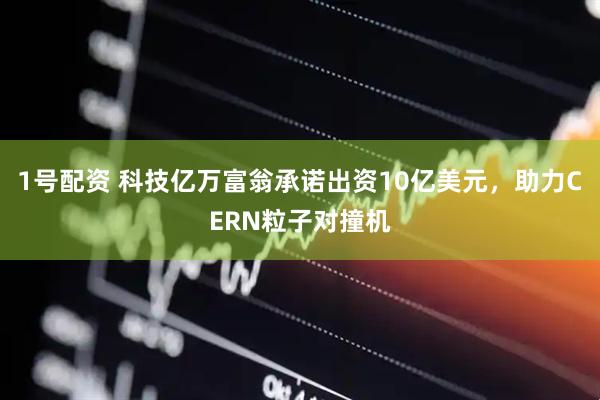 1号配资 科技亿万富翁承诺出资10亿美元，助力CERN粒子对撞机