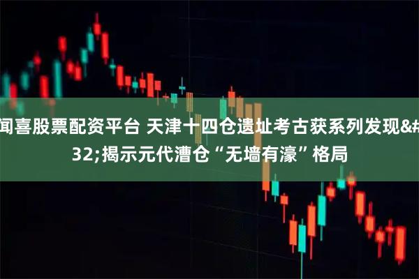 闻喜股票配资平台 天津十四仓遗址考古获系列发现 揭示元代漕仓“无墙有濠”格局