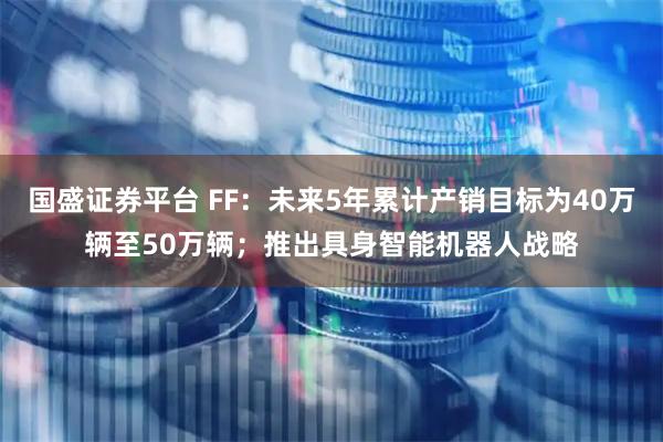 国盛证券平台 FF：未来5年累计产销目标为40万辆至50万辆；推出具身智能机器人战略