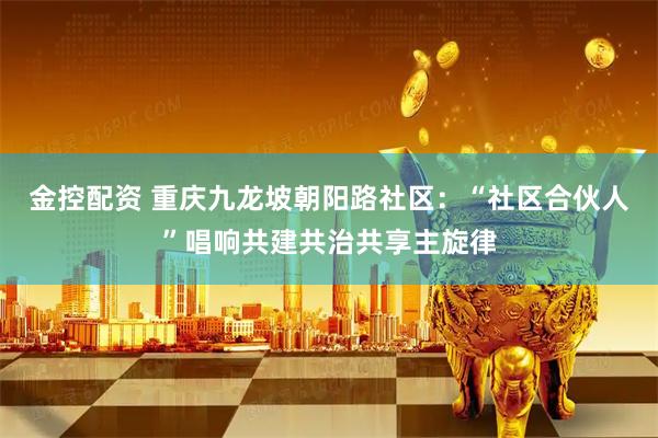 金控配资 重庆九龙坡朝阳路社区：“社区合伙人”唱响共建共治共享主旋律