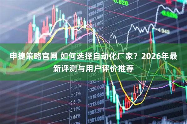 申捷策略官网 如何选择自动化厂家？2026年最新评测与用户评价推荐
