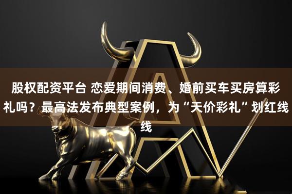 股权配资平台 恋爱期间消费、婚前买车买房算彩礼吗？最高法发布典型案例，为“天价彩礼”划红线