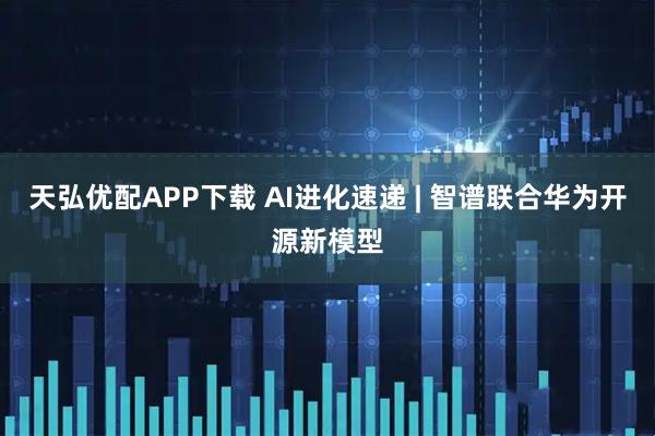 天弘优配APP下载 AI进化速递 | 智谱联合华为开源新模型