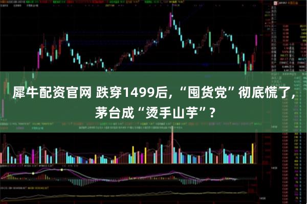 犀牛配资官网 跌穿1499后, “囤货党”彻底慌了, 茅台成“烫手山芋”?