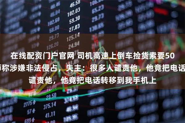 在线配资门户官网 司机高速上倒车捡货索要5000元报酬，律师称涉嫌非法侵占，失主：很多人谴责他，他竟把电话转移到我手机上