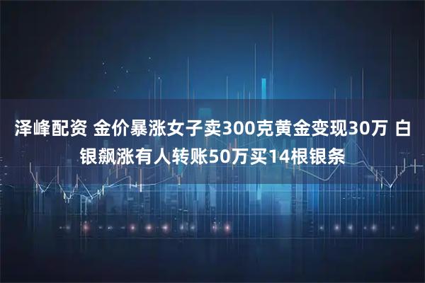 泽峰配资 金价暴涨女子卖300克黄金变现30万 白银飙涨有人转账50万买14根银条