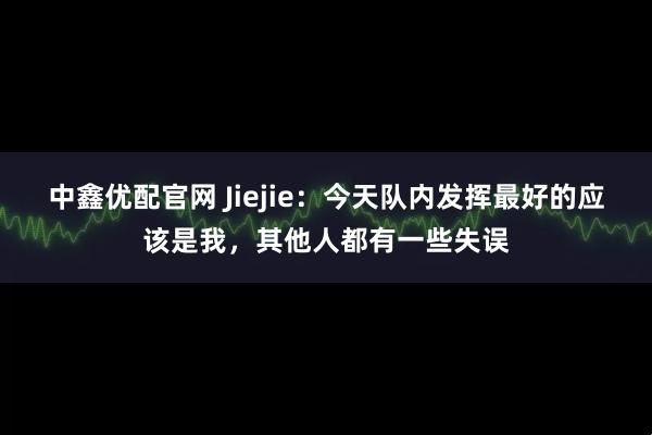 中鑫优配官网 Jiejie：今天队内发挥最好的应该是我，其他人都有一些失误