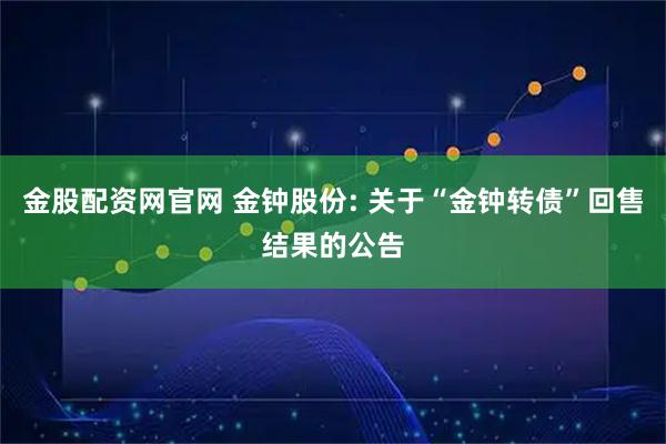 金股配资网官网 金钟股份: 关于“金钟转债”回售结果的公告