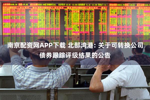 南京配资网APP下载 北部湾港: 关于可转换公司债券跟踪评级结果的公告