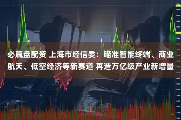 必赢盘配资 上海市经信委：瞄准智能终端、商业航天、低空经济等新赛道 再造万亿级产业新增量