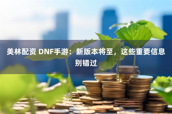 美林配资 DNF手游：新版本将至，这些重要信息别错过