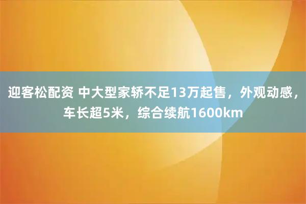 迎客松配资 中大型家轿不足13万起售，外观动感，车长超5米，综合续航1600km