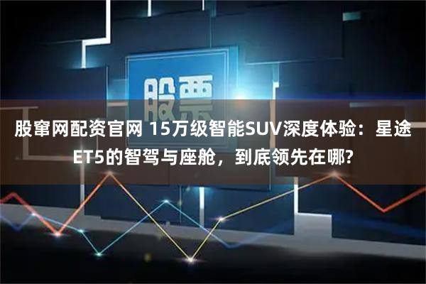 股窜网配资官网 15万级智能SUV深度体验：星途ET5的智驾与座舱，到底领先在哪?