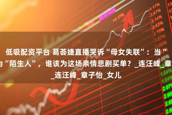 低吸配资平台 葛荟婕直播哭诉“母女失联”：当“生母”沦为“陌生人”，谁该为这场亲情悲剧买单？_连汪峰_章子怡_女儿