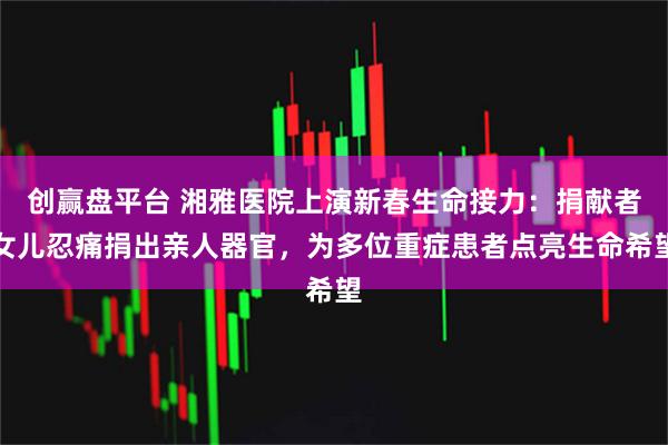 创赢盘平台 湘雅医院上演新春生命接力：捐献者女儿忍痛捐出亲人器官，为多位重症患者点亮生命希望