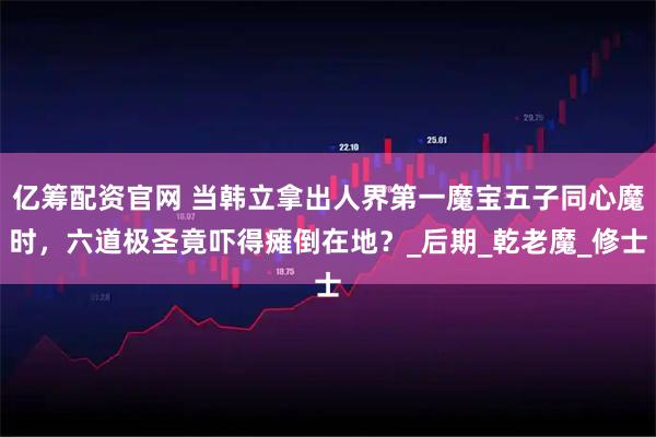 亿筹配资官网 当韩立拿出人界第一魔宝五子同心魔时，六道极圣竟吓得瘫倒在地？_后期_乾老魔_修士