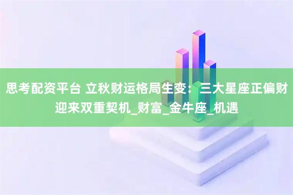 思考配资平台 立秋财运格局生变：三大星座正偏财迎来双重契机_财富_金牛座_机遇