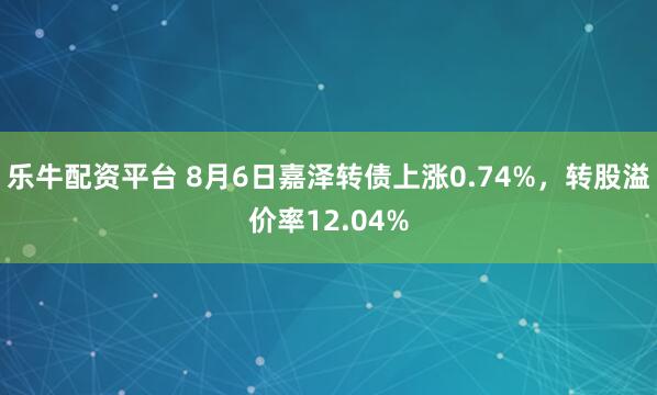 乐牛配资平台 8月6日嘉泽转债上涨0.74%，转股溢价率12.04%