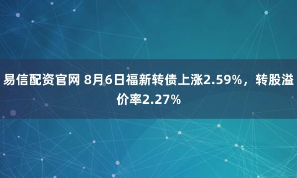 易信配资官网 8月6日福新转债上涨2.59%，转股溢价率2.27%