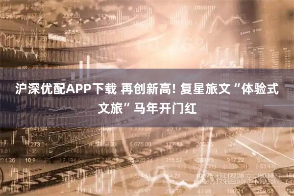 沪深优配APP下载 再创新高! 复星旅文“体验式文旅”马年开门红