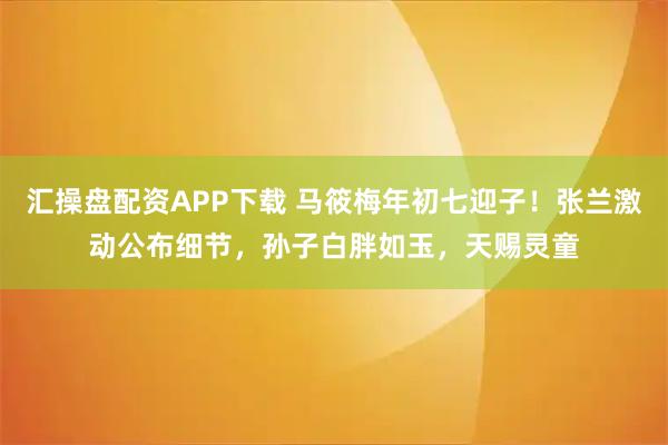 汇操盘配资APP下载 马筱梅年初七迎子！张兰激动公布细节，孙子白胖如玉，天赐灵童