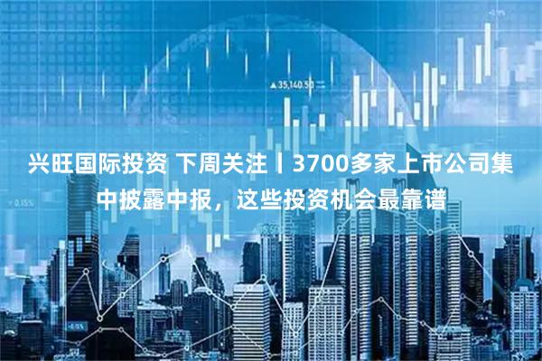 兴旺国际投资 下周关注丨3700多家上市公司集中披露中报，这些投资机会最靠谱