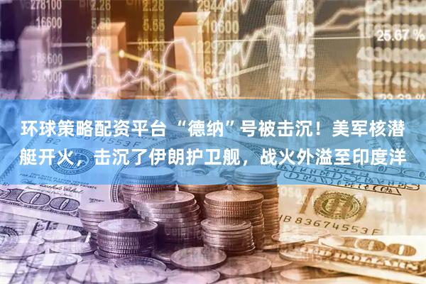 环球策略配资平台 “德纳”号被击沉！美军核潜艇开火，击沉了伊朗护卫舰，战火外溢至印度洋