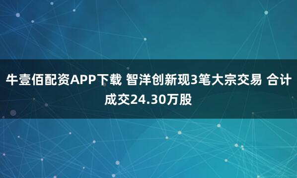 牛壹佰配资APP下载 智洋创新现3笔大宗交易 合计成交24.30万股