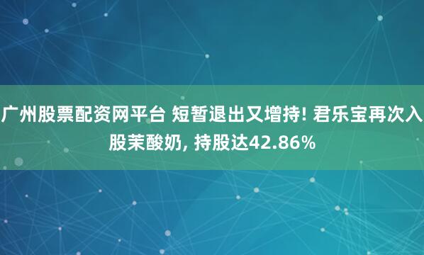 广州股票配资网平台 短暂退出又增持! 君乐宝再次入股茉酸奶, 持股达42.86%