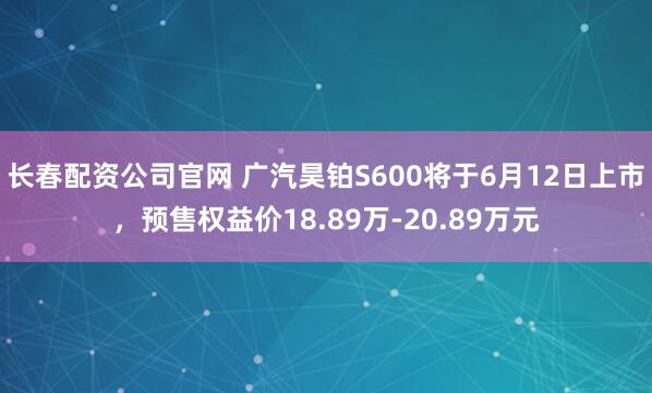 长春配资公司官网 广汽昊铂S600将于6月12日上市，预售权益价18.89万-20.89万元