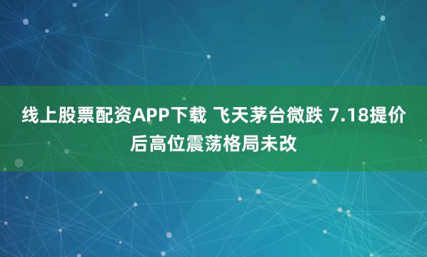 线上股票配资APP下载 飞天茅台微跌 7.18提价后高位震荡格局未改