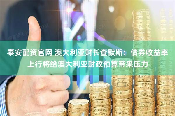 泰安配资官网 澳大利亚财长查默斯：债券收益率上行将给澳大利亚财政预算带来压力