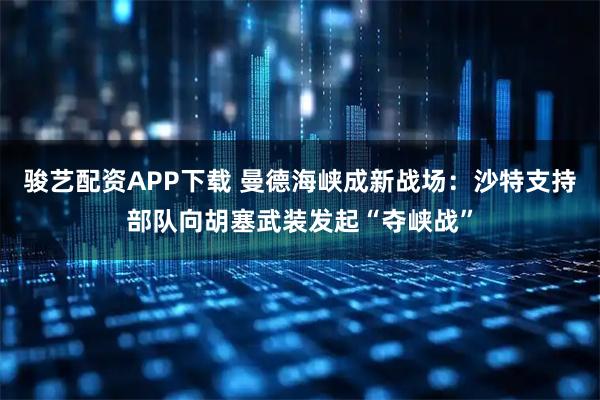 骏艺配资APP下载 曼德海峡成新战场：沙特支持部队向胡塞武装发起“夺峡战”